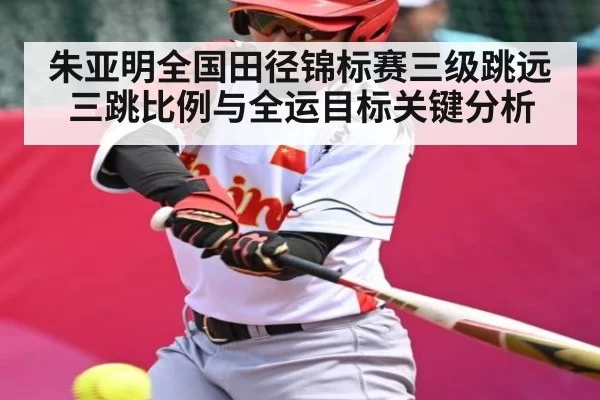 朱亚明全国田径锦标赛三级跳远 三跳比例与全运目标关键分析